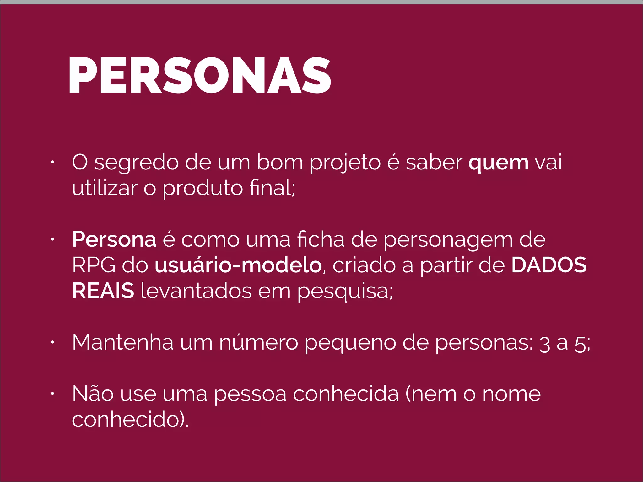 PERSONAS
• O segredo de um bom projeto é saber quem vai
utilizar o produto ﬁnal;
• Persona é como uma ﬁcha de personagem de
RPG do usuário-modelo, criado a partir de DADOS
REAIS levantados em pesquisa;
• Mantenha um número pequeno de personas: 3 a 5;
• Não use uma pessoa conhecida (nem o nome
conhecido).
 