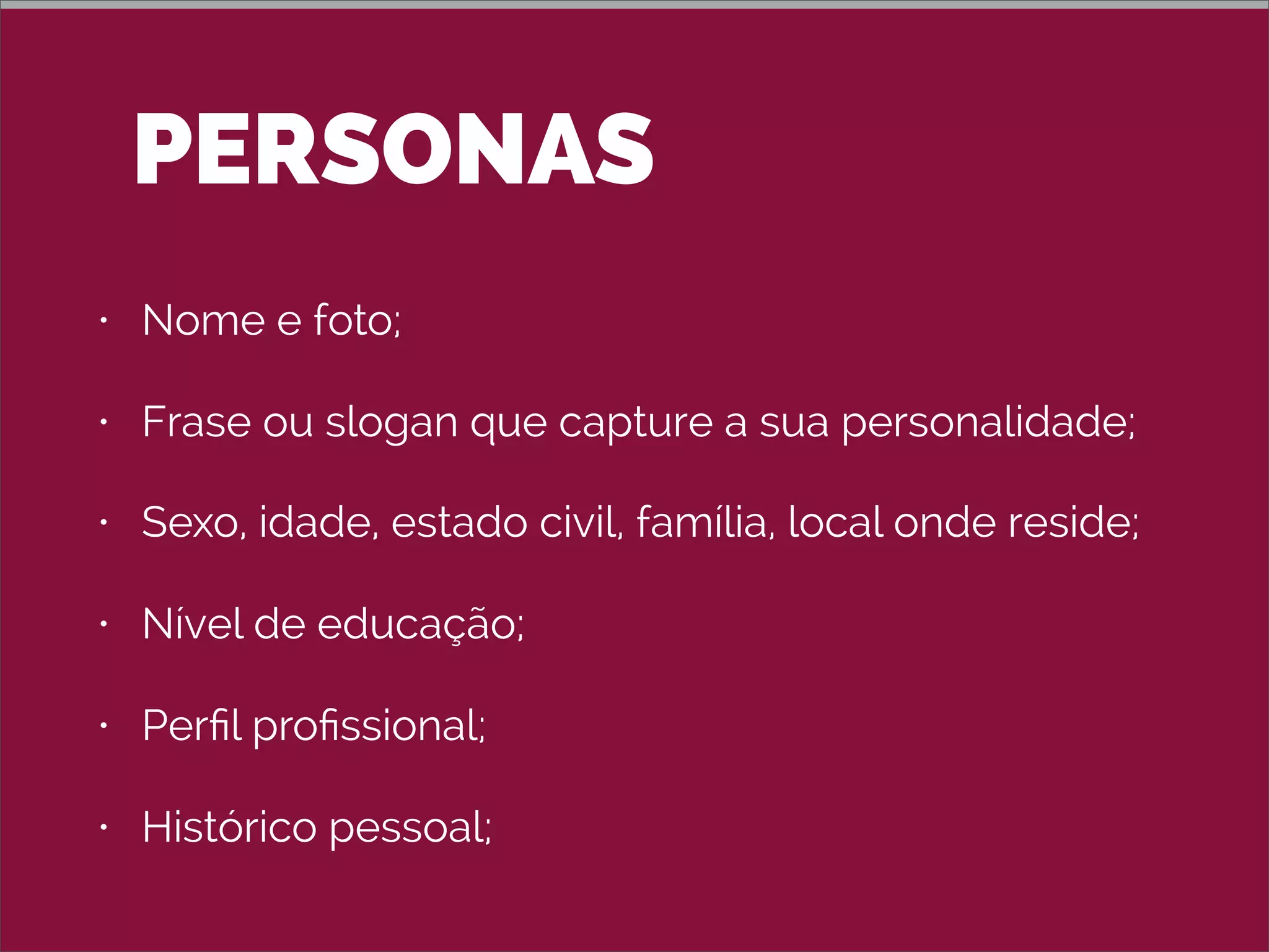 PERSONAS
• Nome e foto;
• Frase ou slogan que capture a sua personalidade;
• Sexo, idade, estado civil, família, local onde reside;
• Nível de educação;
• Perﬁl proﬁssional;
• Histórico pessoal;
 