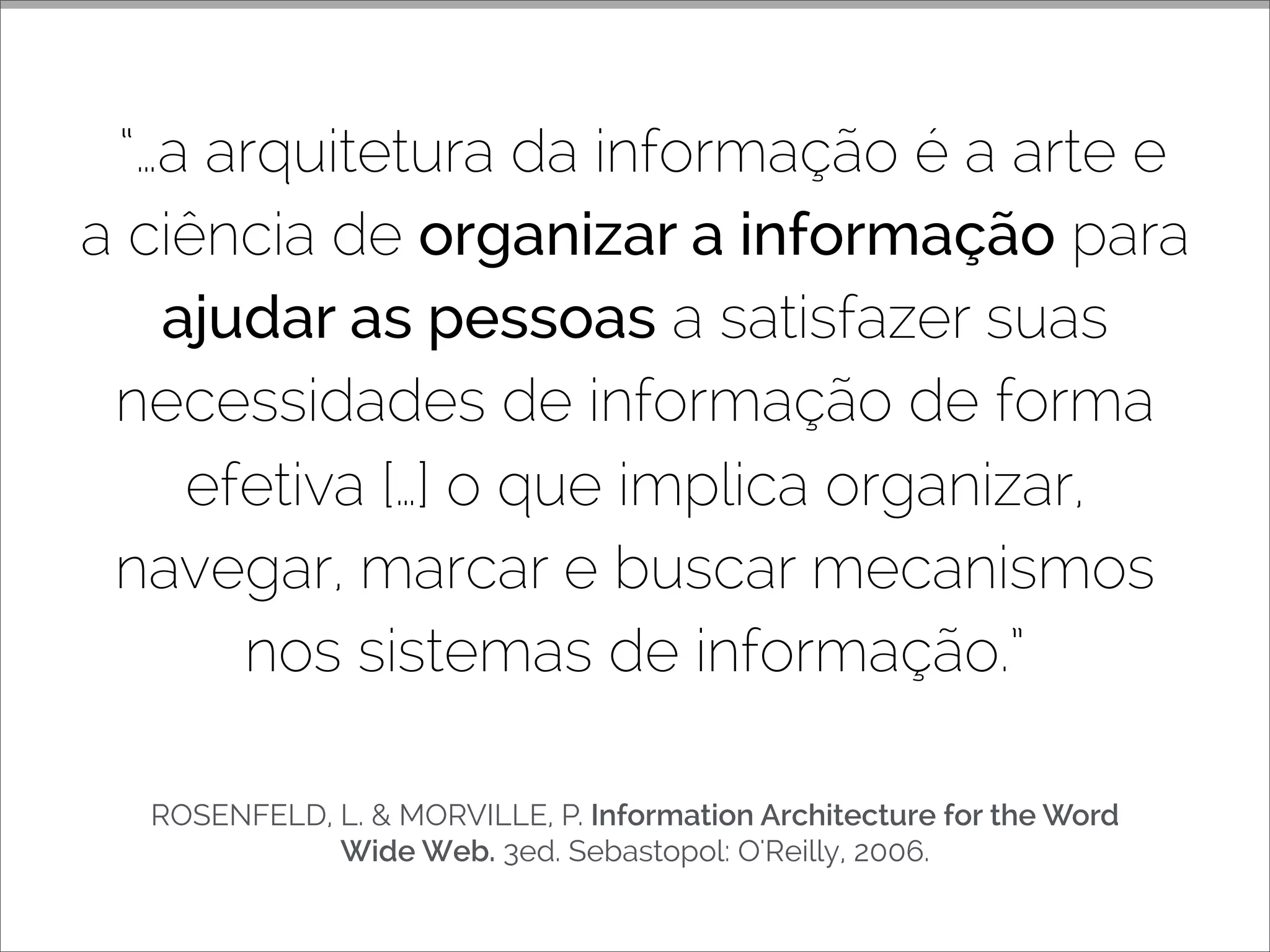ROSENFELD, L. & MORVILLE, P. Information Architecture for the Word
Wide Web. 3ed. Sebastopol: O'Reilly, 2006.
“…a arquitetura da informação é a arte e
a ciência de organizar a informação para
ajudar as pessoas a satisfazer suas
necessidades de informação de forma
efetiva […] o que implica organizar,
navegar, marcar e buscar mecanismos
nos sistemas de informação.”
 