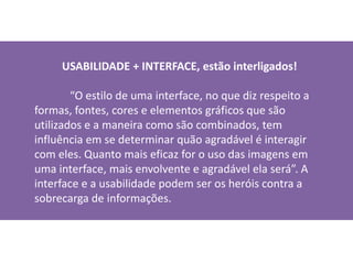           USABILIDADE + INTERFACE, estão interligados!“O estilo de uma interface, no que diz respeito a formas, fontes, cores e elementos gráficos que são utilizados e a maneira como são combinados, tem influência em se determinar quão agradável é interagir com eles. Quanto mais eficaz for o uso das imagens em uma interface, mais envolvente e agradável ela será”. A interface e a usabilidade podem ser os heróis contra a sobrecarga de informações.