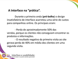 A Interface na “prática”.	Durante a primeira onda (pré-bolha) o design insatisfatório de interface acarretou uma série de custos para companhias online. Os principais eram:	- Perda de aproximadamente 50% das vendas, porque os clientes não conseguiam encontrar os produtos e informações.	- O resultado negativo da primeira visita ao site gerava perda de 40% em média dos clientes em uma segunda visita.