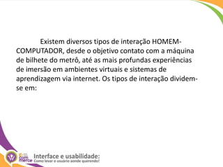  Existem diversos tipos de interação HOMEM-COMPUTADOR, desde o objetivo contato com a máquina de bilhete do metrô, até as mais profundas experiências de imersão em ambientes virtuais e sistemas de aprendizagem via internet. Os tipos de interação dividem-se em: