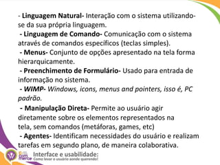 - Linguagem Natural- Interação com o sistema utilizando-se da sua própria linguagem. - Linguagem de Comando- Comunicação com o sistema através de comandos específicos (teclas simples). - Menus- Conjunto de opções apresentado na tela forma hierarquicamente. - Preenchimento de Formulário- Usado para entrada de informação no sistema.  - WIMP- Windows, icons, menus and pointers, isso é, PC padrão. - Manipulação Direta- Permite ao usuário agir diretamente sobre os elementos representados na tela, sem comandos (metáforas, games, etc) - Agentes- Identificam necessidades do usuário e realizam tarefas em segundo plano, de maneira colaborativa.