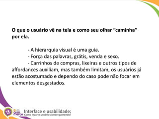 O que o usuário vê na tela e como seu olhar “caminha” por ela.	- A hierarquia visual é uma guia.	- Força das palavras, grátis, venda e sexo.	- Carrinhos de compras, lixeiras e outros tipos de affordances auxiliam, mas também limitam, os usuários já estão acostumado e dependo do caso pode não focar em elementos desgastados.