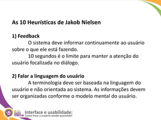 As 10 Heurísticas de Jakob Nielsen1) FeedbackO sistema deve informar continuamente ao usuário sobre o que ele está fazendo. 	10 segundos é o limite para manter a atenção do usuário focalizada no diálogo. 2) Falar a linguagem do usuárioA terminologia deve ser baseada na linguagem do usuário e não orientada ao sistema. As informações devem ser organizadas conforme o modelo mental do usuário. 