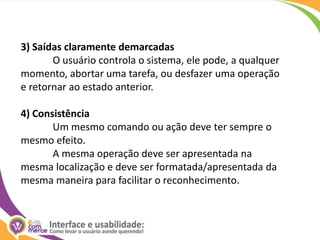 3) Saídas claramente demarcadasO usuário controla o sistema, ele pode, a qualquer momento, abortar uma tarefa, ou desfazer uma operação e retornar ao estado anterior. 4) ConsistênciaUm mesmo comando ou ação deve ter sempre o mesmo efeito. 	A mesma operação deve ser apresentada na mesma localização e deve ser formatada/apresentada da mesma maneira para facilitar o reconhecimento. 