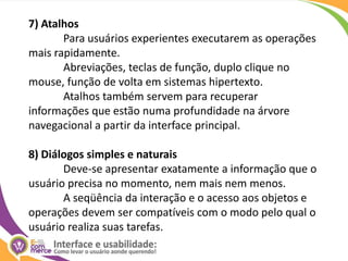 7) AtalhosPara usuários experientes executarem as operações mais rapidamente. 	Abreviações, teclas de função, duplo clique no mouse, função de volta em sistemas hipertexto. 	Atalhos também servem para recuperar informações que estão numa profundidade na árvore navegacional a partir da interface principal. 8) Diálogos simples e naturaisDeve-se apresentar exatamente a informação que o usuário precisa no momento, nem mais nem menos. 	A seqüência da interação e o acesso aos objetos e operações devem ser compatíveis com o modo pelo qual o usuário realiza suas tarefas. 