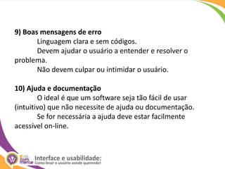 9) Boas mensagens de erroLinguagem clara e sem códigos. 	Devem ajudar o usuário a entender e resolver o problema. 	Não devem culpar ou intimidar o usuário.10) Ajuda e documentaçãoO ideal é que um software seja tão fácil de usar (intuitivo) que não necessite de ajuda ou documentação. 	Se for necessária a ajuda deve estar facilmente acessível on-line. 