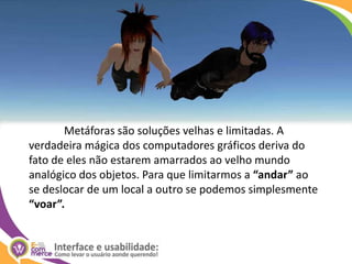 	Metáforas são soluções velhas e limitadas. A verdadeira mágica dos computadores gráficos deriva do fato de eles não estarem amarrados ao velho mundo analógico dos objetos. Para que limitarmos a “andar” ao se deslocar de um local a outro se podemos simplesmente “voar”.
