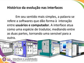 Histórico da evolução nas interfacesEm seu sentido mais simples, a palavra se refere a softwares que dão forma à  interação entre usuários e computador. A interface atua como uma espécie de tradutor, mediando entre as duas partes, tornando uma sensível para a outra.