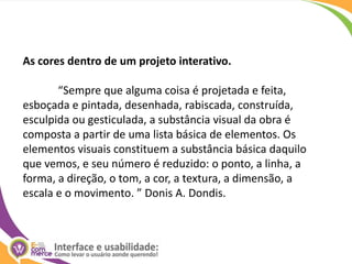 As cores dentro de um projeto interativo.	“Sempre que alguma coisa é projetada e feita, esboçada e pintada, desenhada, rabiscada, construída, esculpida ou gesticulada, a substância visual da obra é composta a partir de uma lista básica de elementos. Os elementos visuais constituem a substância básica daquilo que vemos, e seu número é reduzido: o ponto, a linha, a forma, a direção, o tom, a cor, a textura, a dimensão, a escala e o movimento. ” Donis A. Dondis. 