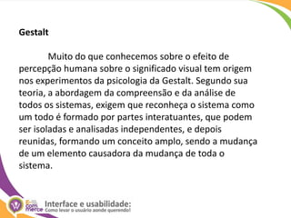 Gestalt	Muito do que conhecemos sobre o efeito de percepção humana sobre o significado visual tem origem nos experimentos da psicologia da Gestalt. Segundo sua teoria, a abordagem da compreensão e da análise de todos os sistemas, exigem que reconheça o sistema como um todo é formado por partes interatuantes, que podem ser isoladas e analisadas independentes, e depois reunidas, formando um conceito amplo, sendo a mudança de um elemento causadora da mudança de toda o sistema.