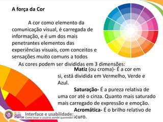 A força da Cor	A cor como elemento da comunicação visual, é carregada de informação, e é um dos mais penetrantes elementos das experiências visuais, com conceitos e sensações muito comuns a todosAs cores podem ser divididas em 3 dimensões:Matiz (ou croma)- É a cor em si, está dividida em Vermelho, Verde e Azul. Saturação- É a pureza relativa de uma cor até o cinza. Quanto mais saturado mais carregado de expressão e emoção.Acromática- É o brilho relativo de      claro escuro.