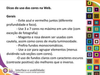 Dicas do uso das cores na Web.Gerais	- Evite azul e vermelho juntos (diferente profundidade e foco).	- Use 3 a 7 cores no máximo em um site (com exceção de fotografia)	- Magentae rosa devem ser usadas com cautela, assim como cores de muita luminosidade.	- Prefira fundos monocromáticos.	- Use a cor para agrupar elementos (menus dividindo sub-seções com cores).	-O uso de fundos claros com caracteres escuros (contraste positivo) são melhores que o inverso.