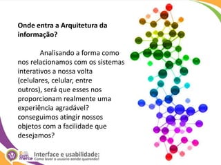 Onde entra a Arquitetura da informação?	Analisando a forma como nos relacionamos com os sistemas interativos a nossa volta (celulares, celular, entre outros), será que esses nos proporcionam realmente uma experiência agradável? conseguimos atingir nossos objetos com a facilidade que desejamos?
