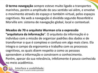 O termo navegação sempre esteve muito ligado a transportes marinhos, porém a amplitude do seu sentido vai além, e envolve o movimento através do espaço e também virtual, pelos espaços cognitivos. Na web a navegação é dividida segundo Rosenfeld e Morville em: sistema de navegação global, local e contextual.Meados de 70 o arquiteto Wurman cria a expressão “arquitetura da informação”. O arquiteto da informação é o indivíduo com a missão de organizar padrões dos dados e de transformar o que é complexo e confuso em algo mais claro. Ela integra o campo da ergonomia e trabalha com os processos cognitivos, os quais dizem respeito a como as pessoas apreendem a informação e constroem o conhecimento. Porém, apesar da sua relevância, infelizmente é pouco conhecida no meio acadêmico.