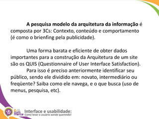 A pesquisa modelo da arquitetura da informação é composta por 3Cs: Contexto, conteúdo e comportamento (é como o brienfing pela publicidade).	Uma forma barata e eficiente de obter dados importantes para a construção da Arquitetura de um site são os QUIS (QuestionnaireofUser Interface Satisfaction). 	Para isso é preciso anteriormente identificar seu público, sendo ele dividido em: novato, intermediário ou freqüente? Saiba como ele navega, e o que busca (uso de menus, pesquisa, etc).