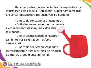 	Uma das partes mais importantes da arquitetura da informação está ligada a usabilidade. A qual possui crenças em certos tipos de direitos alienáveis do homem:	- Direito de ser superior a tecnologia. 	- O direito ao empowerment (controle e entendimento da máquina e dos seus resultados). 	- Direito a simplicidade (encontrar caminhos nos sistemas sem esforço demasiado). 	- Direito do seu tempo respeitado (carregamento e feedback, seja de resposta do site, ou atendimento por email.
