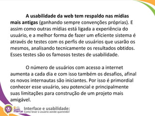 A usabilidade da web tem respaldo nas mídias mais antigas (ganhando sempre convenções próprias). E assim como outras mídias está ligada a experiência do usuário, e a melhor forma de fazer um eficiente sistema é através de testes com os perfis de usuários que usarão os mesmos, analisando tecnicamente os resultados obtidos. Esses testes são os famosos testes de usabilidade.	O número de usuários com acesso a internet aumenta a cada dia e com isso também os desafios, afinal os novos internautas são iniciantes. Por isso é primordial conhecer esse usuário, seu potencial e principalmente suas limitações para construção de um projeto mais amigável.
