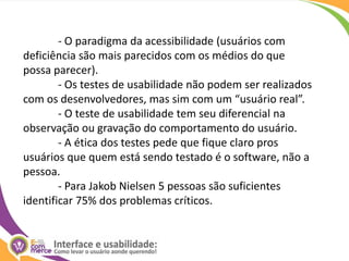 	- O paradigma da acessibilidade (usuários com deficiência são mais parecidos com os médios do que possa parecer).	- Os testes de usabilidade não podem ser realizados com os desenvolvedores, mas sim com um “usuário real”.	- O teste de usabilidade tem seu diferencial na observação ou gravação do comportamento do usuário.	- A ética dos testes pede que fique claro pros usuários que quem está sendo testado é o software, não a pessoa.	- Para Jakob Nielsen 5 pessoas são suficientes identificar 75% dos problemas críticos.