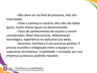 	- Não deve ser no final do processo, mas sim intercalado.	- Teste e conheça o usuário, eles não são todos iguais, muito menos iguais ao desenvolvedor.	- Tipos de conhecimento do usuário a serem considerados: Nível educacional, alfabetização tecnológica, experiência no aplicativo (ou web).	- Desenhar interfaces é um processo político. É preciso reuniões e integração entre a equipe e os superiores da empresa. Usabilidade = inovação, por isso empresas jurássicas poderão repudiar.