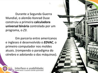 	Durante a Segunda Guerra Mundial, o alemão Konrad Duse construiu a primeira calculadora universal binária controlada por um programa, o Z3.	Em parceria entre americanos e ingleses é desenvolvido o EDVAC, o primeiro computador nos moldes atuais. (rompendo o paradigma do cérebro e adotando o das máquinas). 