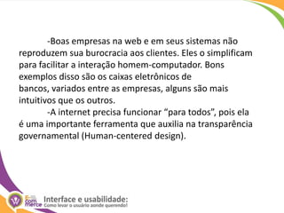 	-Boas empresas na web e em seus sistemas não reproduzem sua burocracia aos clientes. Eles o simplificam para facilitar a interação homem-computador. Bons exemplos disso são os caixas eletrônicos de bancos, variados entre as empresas, alguns são mais intuitivos que os outros.	-A internet precisa funcionar “para todos”, pois ela é uma importante ferramenta que auxilia na transparência governamental (Human-centered design).