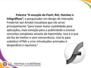Palestra “A vocação do Flash: RIA, Hotsites e Infográficos”, o pesquisador em design de interação Frederick van Amstel ressaltava que ele serve principalmente “para trazer maior usabilidade para aplicações, mais emoção para a publicidade e ensinar conceitos complexos através da hipermídia. Isso é o que ele faz de melhor e sem concorrência. Usá-lo para substituir HTML e criar introduções animadas é desperdício e equívoco.” 