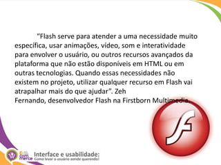 	“Flash serve para atender a uma necessidade muito específica, usar animações, vídeo, som e interatividade para envolver o usuário, ou outros recursos avançados da plataforma que não estão disponíveis em HTML ou em outras tecnologias. Quando essas necessidades não existem no projeto, utilizar qualquer recurso em Flash vai atrapalhar mais do que ajudar”. Zeh Fernando, desenvolvedor Flash na FirstbornMultimedia.