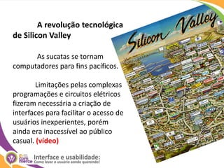 A revolução tecnológica de SiliconValleyAs sucatas se tornam computadores para fins pacíficos.	Limitações pelas complexas programações e circuitos elétricos fizeram necessária a criação de interfaces para facilitar o acesso de usuários inexperientes, porém ainda era inacessível ao público casual. (vídeo)