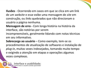 Ilusões - Ocorrendo em casos em que se clica em um link de um website e esse exibe uma mensagem de site em construção, ou links quebrados que não direcionam o usuário a página nenhuma.Mensagem de erro - Com longa história na história da interface, são notórias por serem incompreensíveis, geralmente lidando com notas técnicas em seu informativo.Sobrecarga ao usuário – Como exemplo, tem-se os procedimentos de atualização de softwares e instalação de plug-in, muitas vezes indesejados, tomando muito tempo e exigindo a atenção em etapas e operações algumas vezes complexas.