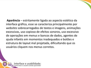  Aparência – estritamente ligada ao aspecto estético da interface gráfica, esse se caracteriza principalmente por websites sobrecarregados de textos e imagens, animações excessivas, uso copioso de efeitos sonoros, uso excessivo de operações em menus e bancos de dados, agentes de ajuda infantis em momentos inadequados e botões e estrutura de layout mal projetada, dificultando que os usuários cliquem nos menus corretos. 
