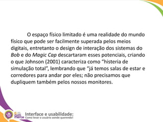 O espaço físico limitado é uma realidade do mundo físico que pode ser facilmente superada pelos meios digitais, entretanto o design de interação dos sistemas do Bob e do Magic Cap descartaram esses potenciais, criando o que Johnson (2001) caracteriza como “histeria de simulação total”, lembrando que “já temos salas de estar e corredores para andar por eles; não precisamos que dupliquem também pelos nossos monitores.