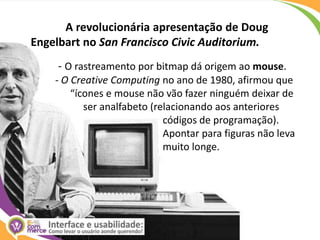 A revolucionária apresentação de Doug Engelbart no San Francisco CivicAuditorium.  - O rastreamento por bitmap dá origem ao mouse.	- O Creative Computing no ano de 1980, afirmou que                   	      “ícones e mouse não vão fazer ninguém deixar de ser analfabeto (relacionando aos anteriores              	                                           códigos de programação).               	                                           Apontar para figuras não leva                   	                                           muito longe.