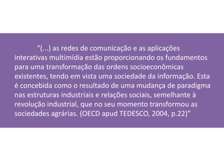 “(...) as redes de comunicação e as aplicações interativas multimídia estão proporcionando os fundamentos para uma transformação das ordens socioeconômicas existentes, tendo em vista uma sociedade da informação. Esta é concebida como o resultado de uma mudança de paradigma nas estruturas industriais e relações sociais, semelhante à revolução industrial, que no seu momento transformou as sociedades agrárias. (OECD apud TEDESCO, 2004, p.22)”