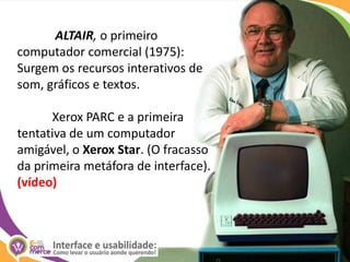 ALTAIR, o primeiro computador comercial (1975): Surgem os recursos interativos de som, gráficos e textos.	Xerox PARC e a primeira tentativa de um computador amigável, o Xerox Star. (O fracasso da primeira metáfora de interface). (vídeo)