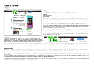 Tech Crunch
 Website

                                                                                                      Usability
                                                                                                      The Tech Crunch has the generic structure used for the majority of websites today:

                                                                                                      [Logo] Left
                                                                                                      [Navigation] Justified
                                                                                                      [Body] Bottom

                                                                                                      So in a sense it is made for humans and it matches peoples mental models for websites. It doesn’t really carry any
                                                                                                      errors to prevent, but getting lost through the navigation bar could count as an error due to it being so broad
                                                                                                      without a submenu.

                                                                                                      The text on the website is legible but the typefaces are generally too big for the page and look cluttered.

                                                                                                      ‘Tech crunch’ is all in the name but the logo or website structure doesn’t justify what the website is truly about, if
                                                                                                      Google and twitter didn’t show up on the home page and the word ‘tech’ wasn’t in the URL then people would
                                                                                                      struggle understanding what the big green ‘TC’ means.

                                                                                                      The website is consistent in being cluttered and badly organized, it behaves how a modern website should with
                                                                                                      expanding search bars and social networking integration but has simple issues with it’s layout and font sizing.

                                                                                                      The site responds in a decent manor but having to scroll through the page for a considerable amount of time so
                                                                                                      you can see it all doesn’t do it any justice.

Aesthetics
Tech Crunch craves simplicity and struggles due to its cluttered home page and poor text
structure. The content looks very chunky and out of proportion, however the website has new
articles starting from the top of the home page displaying hierarchy but it still doesn’t strike me
as being organized with advertising, headings and news scattered throughout the homepage.

The website show’s good consistency of the black, white, grey and green scheme throughout and the massive text headers not that they help with readability. Minimal labeling on the navigation bar makes the
content come across as very broad and could be open to anything. Grouping of hot topics is pleasing however using an ad banner for the negative space next to the ‘TC’ logo just goes back to explaining why it’s
cluttered.

Interaction Quality
My initial impression of tech crunch was which article to choose, there were so many options and choices of navigation I couldn’t decide, the colour scheme was overpowering and layout seemed very cluttered.
The interface responded well to clicking and scrolling and I liked the how the search bar expanded when active. To say there was a lot of content on one page loading was not a problem.

Having never used the tech crunch website before I still presumed it was trustworthy due to Facebook and twitter integration, up to date and accurate with mentions of the latest iPhone. I didn’t come across any
technical bugs.
There were some good features I came across on the Tech Crunch website such as expanding search bar, navigation bar that followed the mouse down the page and social networking integration, however I didn’t
feel comfortable looking at over sized text and green text headers for longer than 15minutes and constant misplaced adverts.

I didn’t feel the content could engage me more than 10 minutes due to it’s cluttered layout, and poor colour contrasting scheme. Tech Crunch’s interface made me feel unwelcome instantly crammed with content
from the home page including two navigation menus, massive headers and adverts.
 