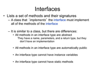 Interfaces
• Lists a set of methods and their signatures
– A class that ‘implements’ the interface must implement
all of the methods of the interface
– It is similar to a class, but there are differences:
• All methods in an interface type are abstract
They have a name, parameters, and a return type, but they
don’t have an implementation
• All methods in an interface type are automatically public
• An interface type cannot have instance variables
• An interface type cannot have static methods
 