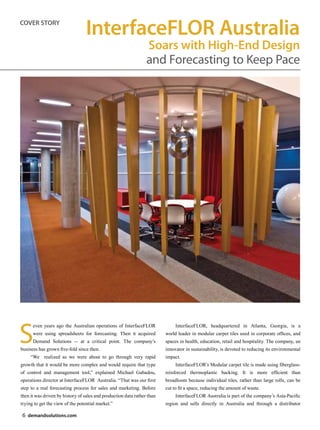 COVER STORY
                                  InterfaceFLOR Australia
                                                                 Soars with High-End Design
                                                                 and Forecasting to Keep Pace




S
      even years ago the Australian operations of InterfaceFLOR               InterfaceFLOR, headquartered in Atlanta, Georgia, is a
      were using spreadsheets for forecasting. Then it acquired          world leader in modular carpet tiles used in corporate offices, and
      Demand Solutions -- at a critical point. The company’s             spaces in health, education, retail and hospitality. The company, an
business has grown five-fold since then.                                 innovator in sustainability, is devoted to reducing its environmental
     “We realized as we were about to go through very rapid              impact.
growth that it would be more complex and would require that type              InterfaceFLOR’s Modular carpet tile is made using fiberglass-
of control and management tool,” explained Michael Gabadou,              reinforced thermoplastic backing. It is more efficient than
operations director at InterfaceFLOR Australia. “That was our first      broadloom because individual tiles, rather than large rolls, can be
step to a real forecasting process for sales and marketing. Before       cut to fit a space, reducing the amount of waste.
then it was driven by history of sales and production data rather than        InterfaceFLOR Australia is part of the company’s Asia-Pacific
trying to get the view of the potential market.”                         region and sells directly in Australia and through a distributor

6 demandsolutions.com
 