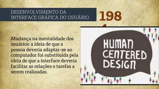 198
4
DESENVOLVIMENTO DA
INTERFACE GRÁFICA DO USUÁRIO
Mudança na mentalidade dos
usuários: a ideia de que a
pessoa deveria adaptar-se ao
computador foi substituída pela
ideia de que a interface deveria
facilitar as relações e tarefas a
serem realizadas.
 