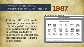 1987
DESENVOLVIMENTO DA
INTERFACE GRÁFICA DO USUÁRIO
Atkinson utilizou o ícone de
uma casa para representar a
tela principal do programa e
ﬁcou padronizado de forma
automática em todos os
navegadores da internet para
representar a ação "ir para a
página inicial".
 