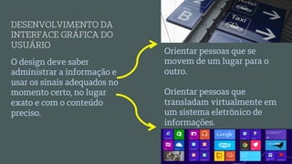 O design deve saber
administrar a informação e
usar os sinais adequados no
momento certo, no lugar
exato e com o conteúdo
preciso.
DESENVOLVIMENTO DA
INTERFACE GRÁFICA DO
USUÁRIO
Orientar pessoas que se
movem de um lugar para o
outro.
Orientar pessoas que
transladam virtualmente em
um sistema eletrônico de
informações.
 