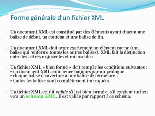 Forme générale d’un fichier XML
Un document XML est constitué par des éléments ayant chacun une
balise de début, un contenu et une balise de fin.
Un document XML doit avoir exactement un élément racine (une
balise qui renferme toutes les autres balises). XML fait la distinction
entre les lettres majuscules et minuscules.
Un fichier XML « bien formé » doit remplir les conditions suivantes :
• un document XML commence toujours par un prologue
• chaque balise d'ouverture a une balise de fermeture ;
• toutes les balises sont complètement imbriquées.
Un fichier XML est dit valide s'il est bien formé et s'il contient un lien
vers un schéma XML. Il est valide par rapport à ce schéma.
 