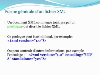 Forme générale d’un fichier XML
Un document XML commence toujours par un
prologue qui décrit le fichier XML.
Ce prologue peut être minimal, par exemple:
<?xml version="1.0"?>
Ou peut contenir d'autres informations, par exemple
l'encodage : <?xml version="1.0" encoding="UTF-
8" standalone="yes"?>
 