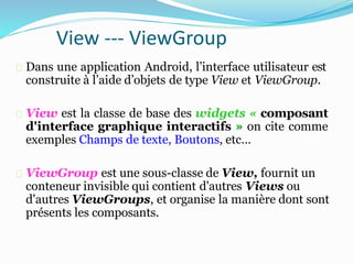 View --- ViewGroup
Dans une application Android, l’interface utilisateur est
construite à l’aide d’objets de type View et ViewGroup.
View est la classe de base des widgets « composant
d'interface graphique interactifs » on cite comme
exemples Champs de texte, Boutons, etc…
ViewGroup est une sous-classe de View, fournit un
conteneur invisible qui contient d'autres Views ou
d'autres ViewGroups, et organise la manière dont sont
présents les composants.
 