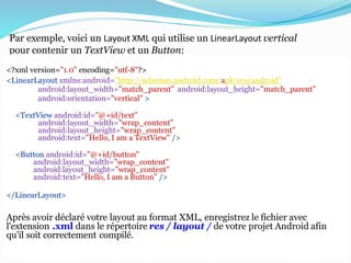 Par exemple, voici un Layout XML qui utilise un LinearLayout vertical
pour contenir un TextView et un Button:
<?xml version="1.0" encoding="utf-8"?>
<LinearLayout xmlns:android="http://schemas.android.com/apk/res/android"
android:layout_width="match_parent" android:layout_height="match_parent"
android:orientation="vertical" >
<TextView android:id="@+id/text"
android:layout_width="wrap_content"
android:layout_height="wrap_content"
android:text="Hello, I am a TextView" />
<Button android:id="@+id/button"
android:layout_width="wrap_content"
android:layout_height="wrap_content"
android:text="Hello, I am a Button" />
</LinearLayout>
Après avoir déclaré votre layout au format XML, enregistrez le fichier avec
l'extension .xml dans le répertoire res / layout / de votre projet Android afin
qu'il soit correctement compilé.
 