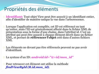 Propriétés des éléments
d’interface
Identifiant: Tout objet View peut être associé à un identifiant entier,
afin d'identifier de manière unique la vue dans l'arborescence.
Lorsque l'application est compilée, cet ID est référencé en tant
qu'entier, mais l'ID est généralement affecté dans le fichier XML de
présentation sous la forme d'une chaîne, dans l'attribut id. C'est un
attribut qui peut être associé à chaque élément décrit dans un fichier
XML, et permet de référencer l'objet créé dans d’autres fichiers
XML
Les éléments ne devant pas être référencés peuvent ne pas avoir
d'identifiant.
La syntaxe d’un ID: android:id="@+id/mon_id"
Pour retrouver cet élément ont utilise la méthode
findViewById (R.id.mon_id).
 