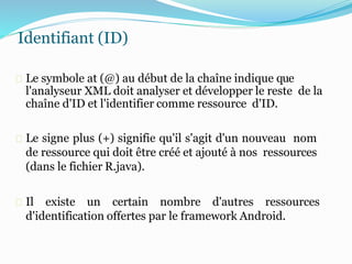 Identifiant (ID)
Le symbole at (@) au début de la chaîne indique que
l'analyseur XML doit analyser et développer le reste de la
chaîne d'ID et l'identifier comme ressource d'ID.
Le signe plus (+) signifie qu'il s'agit d'un nouveau nom
de ressource qui doit être créé et ajouté à nos ressources
(dans le fichier R.java).
Il existe un certain nombre d'autres ressources
d'identification offertes par le framework Android.
 