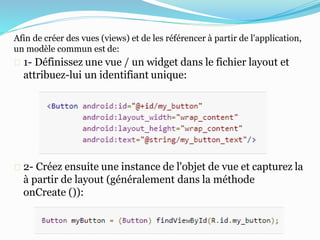 Afin de créer des vues (views) et de les référencer à partir de l'application,
un modèle commun est de:
1- Définissez une vue / un widget dans le fichier layout et
attribuez-lui un identifiant unique:
2- Créez ensuite une instance de l'objet de vue et capturez la
à partir de layout (généralement dans la méthode
onCreate ()):
 