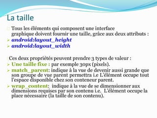 Tous les éléments qui composent une interface
graphique doivent fournir une taille, grâce aux deux attributs :
 android:layout_height
 android:layout_width
Ces deux propriétés peuvent prendre 3 types de valeur :
 Une taille fixe : par exemple 30px (pixels).
 match_parent: indique à la vue de devenir aussi grande que
son groupe de vue parent permettra i.e L’élément occupe tout
l’espace disponible chez son conteneur parent.
 wrap_content: indique à la vue de se dimensionner aux
dimensions requises par son contenu i.e. L’élément occupe la
place nécessaire (la taille de son contenu).
La taille
 